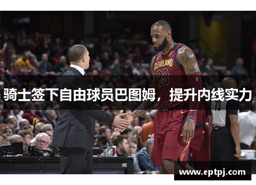 骑士签下自由球员巴图姆，提升内线实力