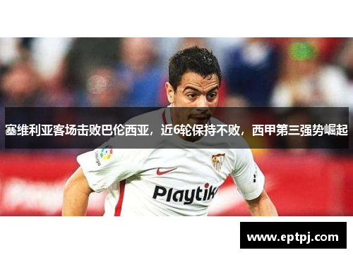 塞维利亚客场击败巴伦西亚，近6轮保持不败，西甲第三强势崛起