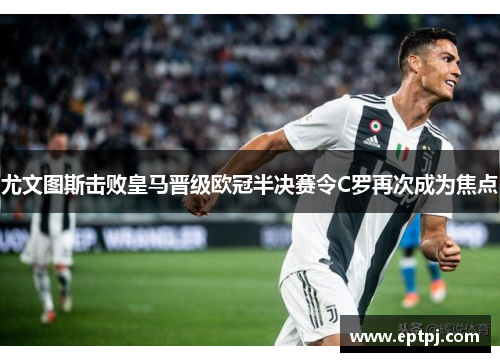 尤文图斯击败皇马晋级欧冠半决赛令C罗再次成为焦点