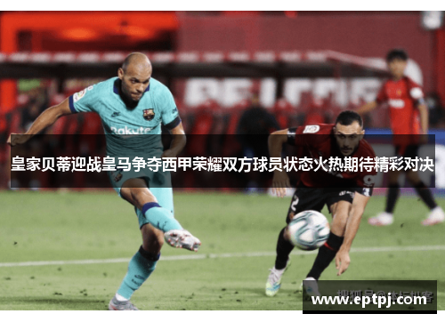 皇家贝蒂迎战皇马争夺西甲荣耀双方球员状态火热期待精彩对决