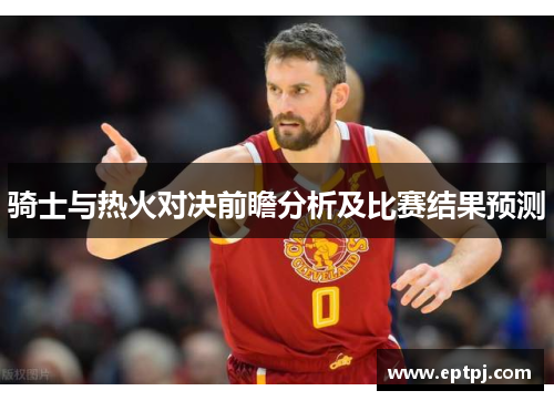 骑士与热火对决前瞻分析及比赛结果预测